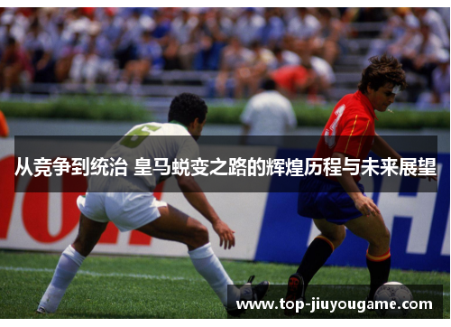 从竞争到统治 皇马蜕变之路的辉煌历程与未来展望